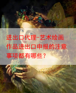 进出口代理-艺术绘画作品进出口申报的注意事项都有哪些？