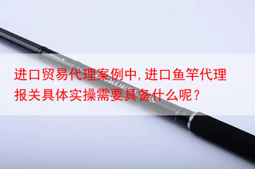 进口贸易代理案例中,进口鱼竿代理报关具体实操需要具备什么呢？