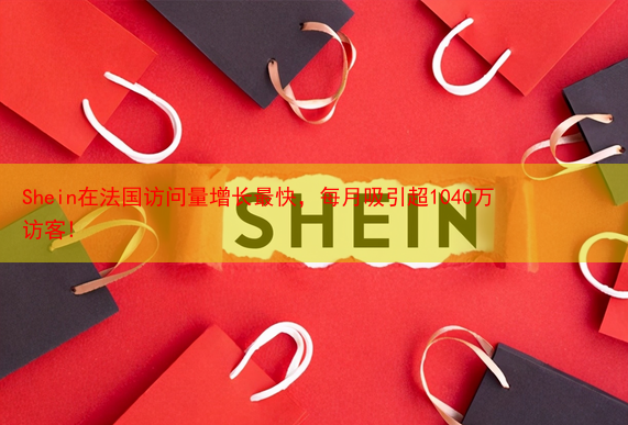 Shein在法国访问量增长最快，每月吸引超1040万访客!
